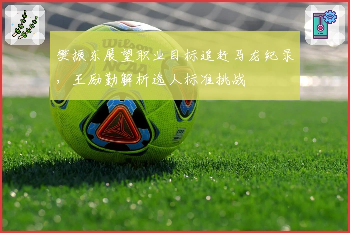 樊振东展望职业目标追赶马龙纪录，王励勤解析选人标准挑战