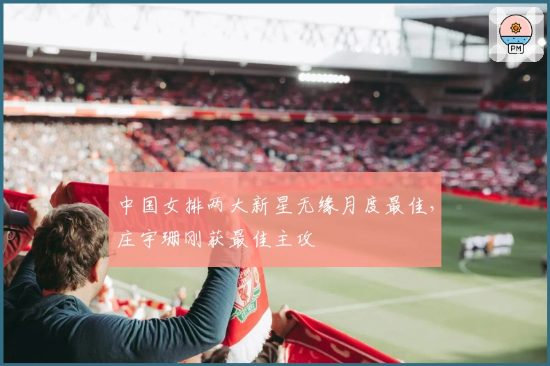 中国女排两大新星无缘月度最佳，庄宇珊刚获最佳主攻
