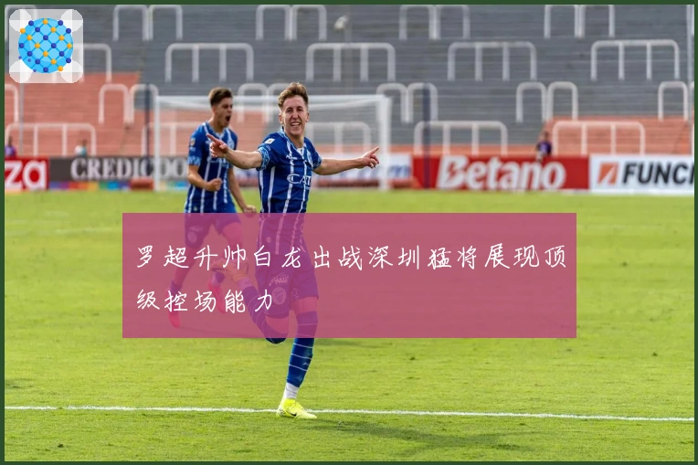 罗超升帅白龙出战深圳猛将展现顶级控场能力