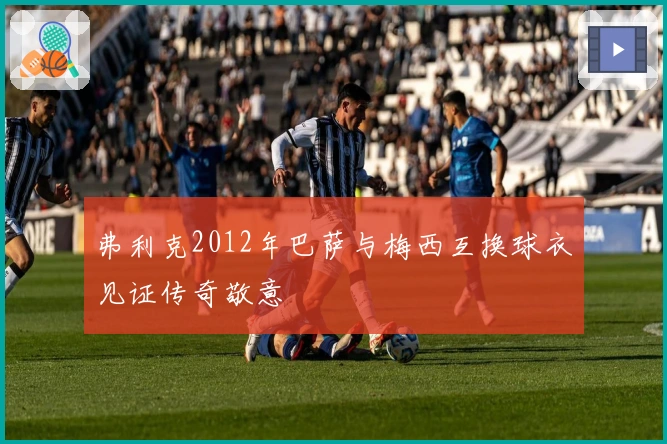 弗利克2012年巴萨与梅西互换球衣见证传奇敬意