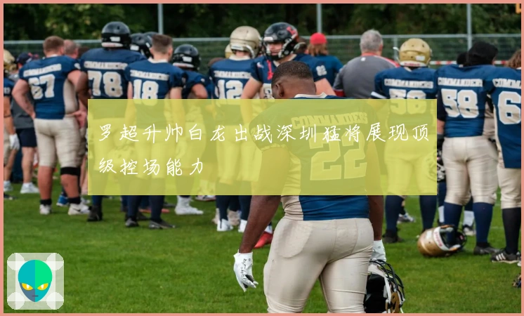 罗超升帅白龙出战深圳猛将展现顶级控场能力