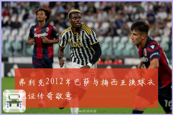 弗利克2012年巴萨与梅西互换球衣见证传奇敬意