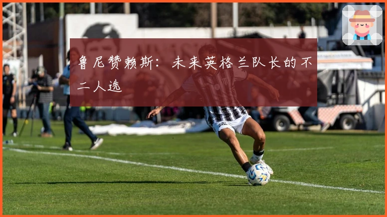 鲁尼赞赖斯：未来英格兰队长的不二人选